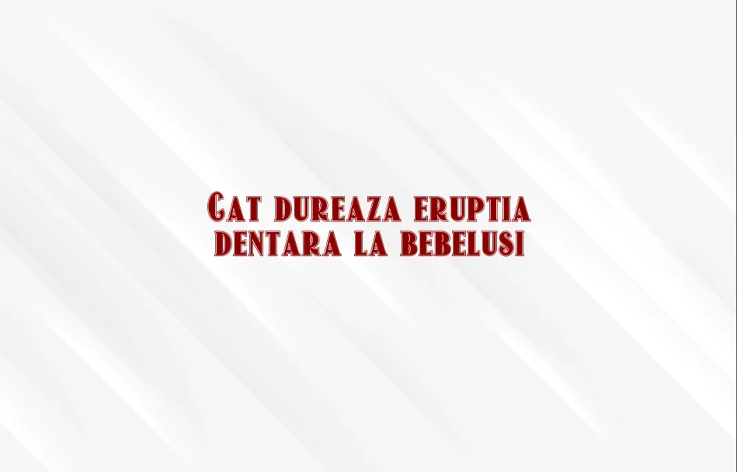 cat dureaza eruptia dentara la bebelusi
