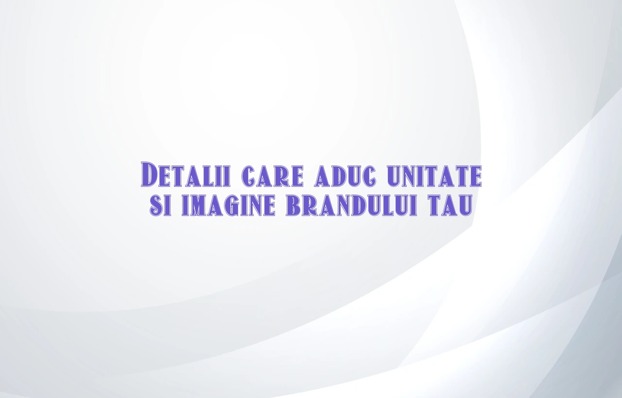 Detalii care aduc unitate si imagine brandului tau